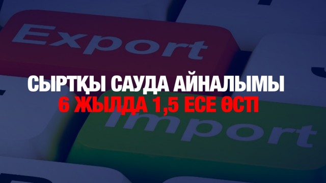 Сыртқы сауда айналымы 6 жылда 1,5 есе өсті