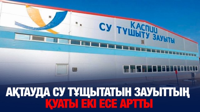 Ақтауда су тұщытатын зауыттың қуаты екі есе артты